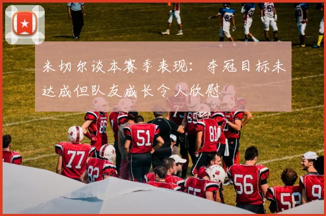 米切尔谈本赛季表现：夺冠目标未达成但队友成长令人欣慰