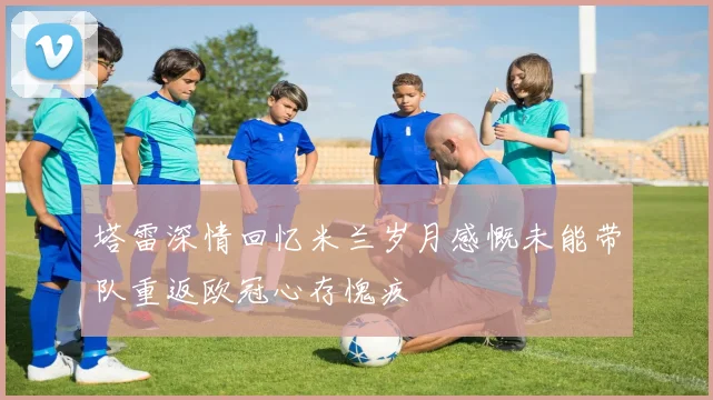 塔雷深情回忆米兰岁月感慨未能带队重返欧冠心存愧疚