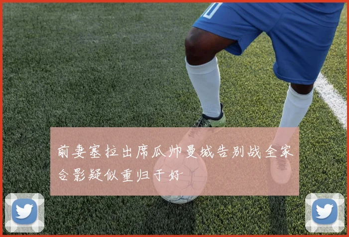 前妻塞拉出席瓜帅曼城告别战全家合影疑似重归于好