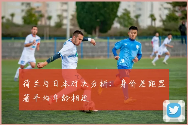 荷兰与日本对决分析：身价差距显著平均年龄相近