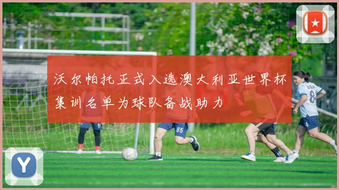 沃尔帕托正式入选澳大利亚世界杯集训名单为球队备战助力