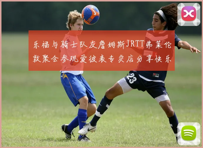 乐福与骑士队友詹姆斯JRTT弗莱伦敦聚会参观爱彼表专卖店分享快乐时光