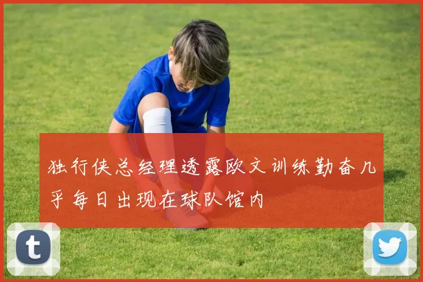 独行侠总经理透露欧文训练勤奋几乎每日出现在球队馆内