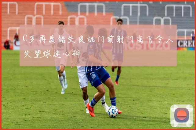 C罗再度错失良机门前射门高飞令人失望球迷心碎