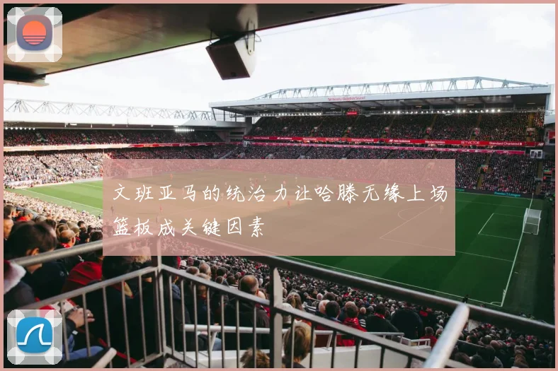 文班亚马的统治力让哈滕无缘上场篮板成关键因素
