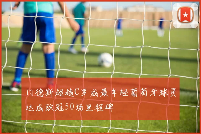 门德斯超越C罗成最年轻葡萄牙球员达成欧冠50场里程碑