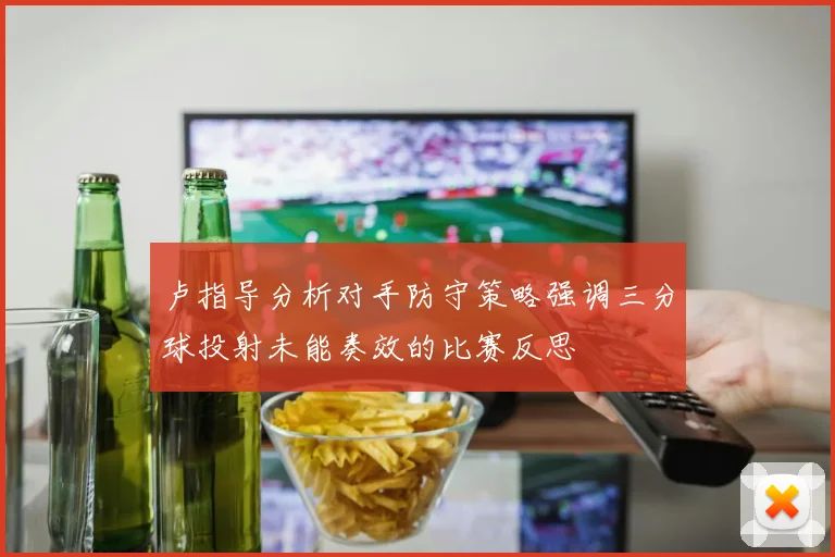 卢指导分析对手防守策略强调三分球投射未能奏效的比赛反思