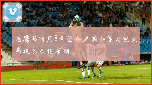 老鹰或将用8号签和库明加等打包交易追求杰伦布朗