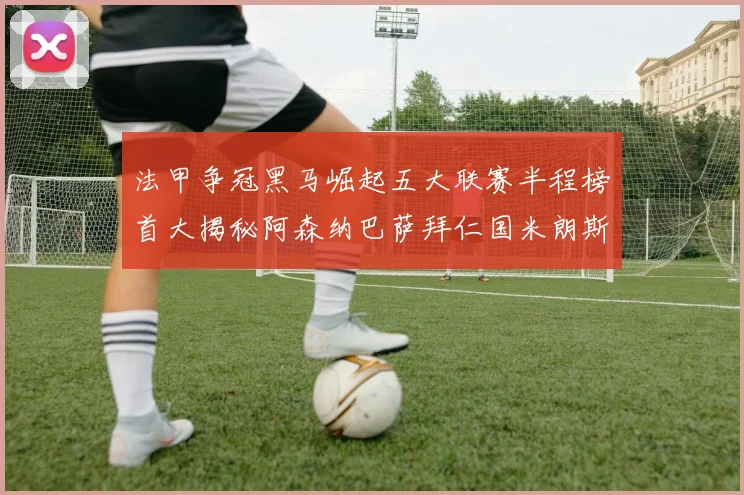 法甲争冠黑马崛起五大联赛半程榜首大揭秘阿森纳巴萨拜仁国米朗斯齐聚巅峰