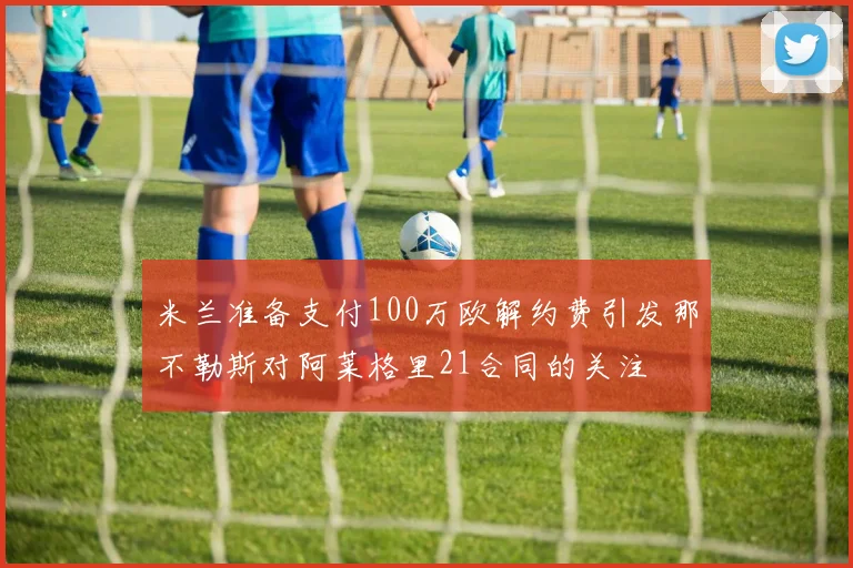 米兰准备支付100万欧解约费引发那不勒斯对阿莱格里21合同的关注