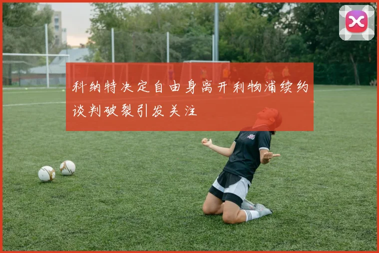 科纳特决定自由身离开利物浦续约谈判破裂引发关注